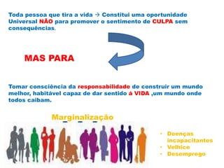 Toda pessoa que tira a vida  Constitui uma oportunidade
Universal NÃO para promover o sentimento de CULPA sem
consequências.
MAS PARA
Tomar consciência da responsabilidade de construir um mundo
melhor, habitável capaz de dar sentido á VIDA ,um mundo onde
todos caibam.
Marginalização
• Doenças
incapacitantes
• Velhice
• Desemprego
 