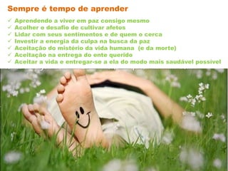  Aprendendo a viver em paz consigo mesmo
 Acolher o desafio de cultivar afetos
 Lidar com seus sentimentos e de quem o cerca
 Investir a energia da culpa na busca da paz
 Aceitação do mistério da vida humana (e da morte)
 Aceitação na entrega do ente querido
 Aceitar a vida e entregar-se a ela do modo mais saudável possível
Sempre é tempo de aprender
 