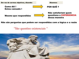 Como dói !
Estou cansado !
POR QUÊ ?
Mesmo que respondidas
Não satisfariam quem
questiona a EXPERIENCIA
dessa maneira
Não são perguntas que podem ser respondidas com a lógica e a razão
“São questões existenciais “
Em vez de sermos objetivos, dizendo: Dizemos:
 