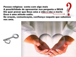 Pessoa religiosa conta com algo mais
A possibilidade de apresentar sua pergunta a DEUS
Ele quer provar que Deus ama a vida e não a morte
Essa é uma atitude sadia.
De oração, comunicação, confiança naquele que sabemos
nos ama.
 