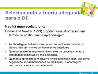 Selecionando a teoria adequada para o DI Nao há uma receita pronta. Ertmer and Newby (1993) propõem uma abordagem em termos de continuum de aprendizagem.  As abordagens behavioristas podem ser indicadas quando os alunos  não têm muitos conhecimentos anteriores. Quando as tarefas requerem níveis altos de processamento, a abordagem coginitiva é a mais indicada. Quando a aprendizagem envolve níveis cognitivos altos, tais como negociação social (habilidades de mediação), a abordagem construtivista será a mais adequada.  