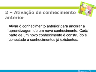 2 – Ativação de conhecimento  anterior Ativar o conhecimento anterior para ancorar a aprendizagem de um novo conhecimento. Cada parte de um novo conhecimento é construído e conectado a conhecimentos já existentes.  