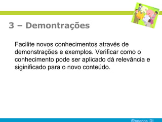 3 – Demontrações  Facilite novos conhecimentos através de demonstrações e exemplos. Verificar como o conhecimento pode ser aplicado dá relevância e siginificado para o novo conteúdo.  