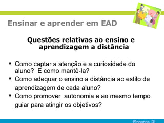 Ensinar e aprender em EAD Questões relativas ao ensino e aprendizagem a distância Como captar a atenção e a curiosidade do aluno?  E como mantê-la? Como adequar o ensino a distância ao estilo de aprendizagem de cada aluno? Como promover  autonomia e ao mesmo tempo guiar para atingir os objetivos? 
