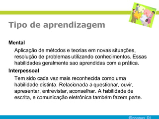 Tipo de aprendizagem Mental Aplicação de métodos e teorias em novas situações, resolução de problemas utilizando conhecimentos. Essas habilidades geralmente sao aprendidas com a prática. Interpessoal  Tem sido cada vez mais reconhecida como uma habilidade distinta. Relacionada a questionar, ouvir, apresentar, entrevistar, aconselhar. A habilidade de escrita, e comunicação eletrônica também fazem parte. 