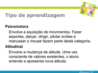 Tipo de aprendizagem Psicomotora Envolve a aquisição de movimentos. Fazer esportes, darçar, dirigir, pilotar aviões e manusear o mouse fazem parte desta categoria. Atitudinal Envolve a mudança de atitude. Uma vez consciente de valores existentes, o aluno entende e apresenta nova atitude. 