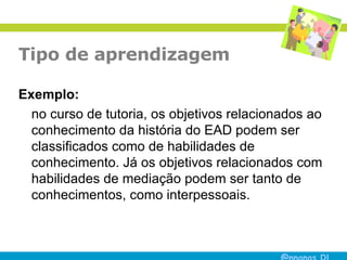 Tipo de aprendizagem Exemplo:   no curso de tutoria, os objetivos relacionados ao conhecimento da história do EAD podem ser classificados como de habilidades de conhecimento. Já os objetivos relacionados com habilidades de mediação podem ser tanto de conhecimentos, como interpessoais. 