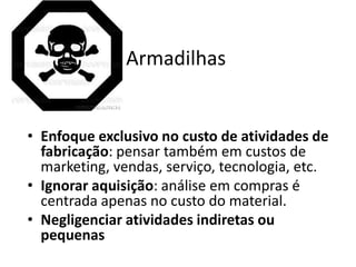 Armadilhas


• Enfoque exclusivo no custo de atividades de
  fabricação: pensar também em custos de
  marketing, vendas, serviço, tecnologia, etc.
• Ignorar aquisição: análise em compras é
  centrada apenas no custo do material.
• Negligenciar atividades indiretas ou
  pequenas
 
