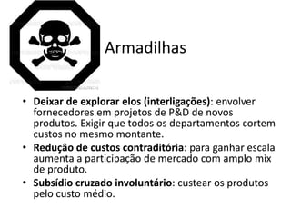 Armadilhas

• Deixar de explorar elos (interligações): envolver
  fornecedores em projetos de P&D de novos
  produtos. Exigir que todos os departamentos cortem
  custos no mesmo montante.
• Redução de custos contraditória: para ganhar escala
  aumenta a participação de mercado com amplo mix
  de produto.
• Subsídio cruzado involuntário: custear os produtos
  pelo custo médio.
 
