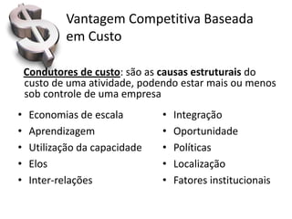 Vantagem Competitiva Baseada
            em Custo

    Condutores de custo: são as causas estruturais do
    custo de uma atividade, podendo estar mais ou menos
    sob controle de uma empresa
•    Economias de escala        •   Integração
•    Aprendizagem               •   Oportunidade
•    Utilização da capacidade   •   Políticas
•    Elos                       •   Localização
•    Inter-relações             •   Fatores institucionais
 