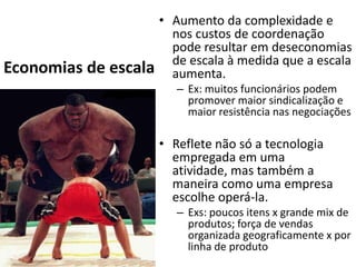 • Aumento da complexidade e
                        nos custos de coordenação
                        pode resultar em deseconomias
                        de escala à medida que a escala
Economias de escala     aumenta.
                         – Ex: muitos funcionários podem
                           promover maior sindicalização e
                           maior resistência nas negociações

                      • Reflete não só a tecnologia
                        empregada em uma
                        atividade, mas também a
                        maneira como uma empresa
                        escolhe operá-la.
                         – Exs: poucos itens x grande mix de
                           produtos; força de vendas
                           organizada geograficamente x por
                           linha de produto
 