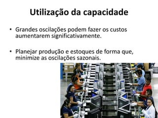Utilização da capacidade
• Grandes oscilações podem fazer os custos
  aumentarem significativamente.

• Planejar produção e estoques de forma que,
  minimize as oscilações sazonais.
 