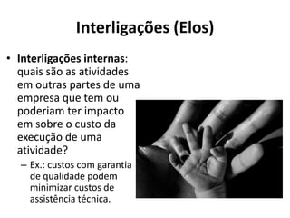 Interligações (Elos)
• Interligações internas:
  quais são as atividades
  em outras partes de uma
  empresa que tem ou
  poderiam ter impacto
  em sobre o custo da
  execução de uma
  atividade?
  – Ex.: custos com garantia
    de qualidade podem
    minimizar custos de
    assistência técnica.
 