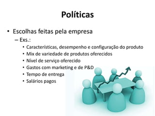 Políticas
• Escolhas feitas pela empresa
  – Exs.:
     •   Características, desempenho e configuração do produto
     •   Mix de variedade de produtos oferecidos
     •   Nível de serviço oferecido
     •   Gastos com marketing e de P&D
     •   Tempo de entrega
     •   Salários pagos
 