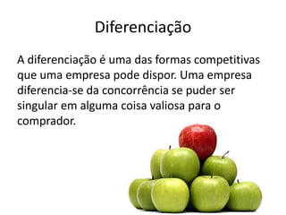 Diferenciação
A diferenciação é uma das formas competitivas
que uma empresa pode dispor. Uma empresa
diferencia-se da concorrência se puder ser
singular em alguma coisa valiosa para o
comprador.
 