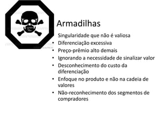 Armadilhas
• Singularidade que não é valiosa
• Diferenciação excessiva
• Preço-prêmio alto demais
• Ignorando a necessidade de sinalizar valor
• Desconhecimento do custo da
  diferenciação
• Enfoque no produto e não na cadeia de
  valores
• Não-reconhecimento dos segmentos de
  compradores
 
