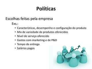 Políticas
Escolhas feitas pela empresa
   Exs.:
     •   Características, desempenho e configuração do produto
     •   Mix de variedade de produtos oferecidos
     •   Nível de serviço oferecido
     •   Gastos com marketing e de P&D
     •   Tempo de entrega
     •   Salários pagos
 