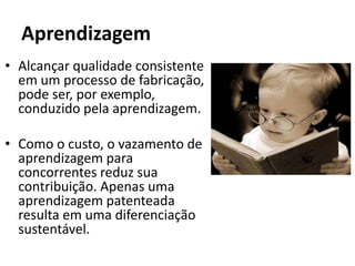 Aprendizagem
• Alcançar qualidade consistente
  em um processo de fabricação,
  pode ser, por exemplo,
  conduzido pela aprendizagem.

• Como o custo, o vazamento de
  aprendizagem para
  concorrentes reduz sua
  contribuição. Apenas uma
  aprendizagem patenteada
  resulta em uma diferenciação
  sustentável.
 