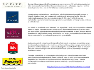 Como as cidades e países são diferentes, a marca está presente em 200 hotéis únicos que tornam
                           estes destinos exclusivos. Combinando a identidade local com a sofisticação, requinte e conforto
                           absoluto, a marca leva a arte de viver à francesa aos cinco continentes.



                           Desde o projeto arquitetônico até o acolhimento, tudo é cuidadosamente pensado para que o
                           hóspede sinta bem-vindo, seja em viagem de negócios ou de lazer com a família. Além da
                           modernidade, a palavra-chave da marca, e o seu grande diferencial é o fato de oferecer
                           implantações e apartamentos similares que garantem a qualidade dos serviços prestados em todos
                           os hotéis da rede.


                           São vitrines da cidade onde estão instalados. Eles se propõem a trazer para seus clientes o que há de
                           melhor na região. Tudo traduzido pela melhor cozinha regional e pela tematização de seus hotéis,
                           que levam nossos hóspedes a uma viagem de integração a cultura local, às raízes regionais, a temas
                           atuais e aonde sua criatividade o levar. Nossa equipe está sempre receptiva e disponível a acolher o
                           cliente, mostrando-lhe os arredores de uma maneira personalizada.




                           Mudou o conceito de hotelaria econômica no Brasil oferecendo um produto de qualidade, sempre
                           bem localizado, com apartamentos modernos, serviços rápidos e práticos e preços acessíveis. Para
                           garantir seu conforto total, a rede é precursora do programa de satisfação “Contrato 15 Minutos”
                           em que os colaboradores possuem 15 minutos para resolver qualquer problema que aconteça
                           durante a sua estada.


                           Oferecem acomodações de qualidade pelo menor preço: uma cama confortável em quartos
                           silenciosos com impecável padrão de higiene e limpeza. Todos os hotéis foram estrategicamente
                           preparados para acomodar até 3 pessoas no mesmo apartamento. Esta é, hoje, a maneira
                           inteligente de tirar máximo proveito do orçamento, reduzindo a um mínimo os custos de
                           acomodação.

                                                         http://www.youtube.com/watch?v=Kg5BEqcFsTU&feature=related
Fonte: Accor Hospitality
 