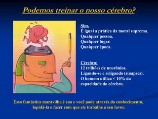Podemos treinar o nosso cérebro?Sim.É igual a prática da moral suprema.Qualquer pessoa.Qualquer lugar.Qualquer época.Cérebro:12 trilhões de neurônios.Ligando-se e religando (sinapses).O homem utiliza < 10% da capacidade do cérebro.Essa fantástica maravilha é sua e você pode através do conhecimento, lapidá-la e fazer com que ele trabalhe a seu favor.