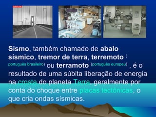 Sismo, também chamado de abalo
sísmico, tremor de terra, terremoto (
português brasileiro)
ou terramoto (português europeu)
, é o
resultado de uma súbita liberação de energia
na crosta do planeta Terra, geralmente por
conta do choque entre placas tectônicas, o
que cria ondas sísmicas.
 