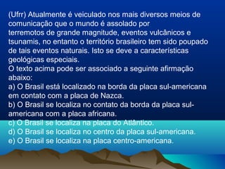 (Ufrr) Atualmente é veiculado nos mais diversos meios de
comunicação que o mundo é assolado por
terremotos de grande magnitude, eventos vulcânicos e
tsunamis, no entanto o território brasileiro tem sido poupado
de tais eventos naturais. Isto se deve a características
geológicas especiais.
O texto acima pode ser associado a seguinte afirmação
abaixo:
a) O Brasil está localizado na borda da placa sul-americana
em contato com a placa de Nazca.
b) O Brasil se localiza no contato da borda da placa sul-
americana com a placa africana.
c) O Brasil se localiza na placa do Atlântico.
d) O Brasil se localiza no centro da placa sul-americana.
e) O Brasil se localiza na placa centro-americana.
 