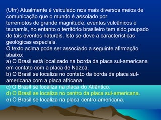 (Ufrr) Atualmente é veiculado nos mais diversos meios de
comunicação que o mundo é assolado por
terremotos de grande magnitude, eventos vulcânicos e
tsunamis, no entanto o território brasileiro tem sido poupado
de tais eventos naturais. Isto se deve a características
geológicas especiais.
O texto acima pode ser associado a seguinte afirmação
abaixo:
a) O Brasil está localizado na borda da placa sul-americana
em contato com a placa de Nazca.
b) O Brasil se localiza no contato da borda da placa sul-
americana com a placa africana.
c) O Brasil se localiza na placa do Atlântico.
d) O Brasil se localiza no centro da placa sul-americana.
e) O Brasil se localiza na placa centro-americana.
 