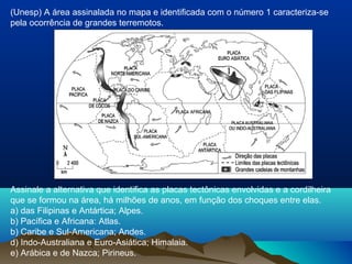 Assinale a alternativa que identifica as placas tectônicas envolvidas e a cordilheira
que se formou na área, há milhões de anos, em função dos choques entre elas.
a) das Filipinas e Antártica; Alpes.
b) Pacífica e Africana: Atlas.
b) Caribe e Sul-Americana; Andes.
d) Indo-Australiana e Euro-Asiática; Himalaia.
e) Arábica e de Nazca; Pirineus.
(Unesp) A área assinalada no mapa e identificada com o número 1 caracteriza-se
pela ocorrência de grandes terremotos.
 