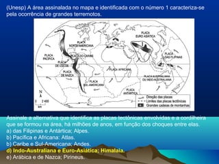 Assinale a alternativa que identifica as placas tectônicas envolvidas e a cordilheira
que se formou na área, há milhões de anos, em função dos choques entre elas.
a) das Filipinas e Antártica; Alpes.
b) Pacífica e Africana: Atlas.
b) Caribe e Sul-Americana; Andes.
d) Indo-Australiana e Euro-Asiática; Himalaia.
e) Arábica e de Nazca; Pirineus.
(Unesp) A área assinalada no mapa e identificada com o número 1 caracteriza-se
pela ocorrência de grandes terremotos.
 