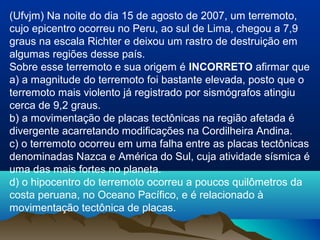 (Ufvjm) Na noite do dia 15 de agosto de 2007, um terremoto,
cujo epicentro ocorreu no Peru, ao sul de Lima, chegou a 7,9
graus na escala Richter e deixou um rastro de destruição em
algumas regiões desse país.
Sobre esse terremoto e sua origem é INCORRETO afirmar que
a) a magnitude do terremoto foi bastante elevada, posto que o
terremoto mais violento já registrado por sismógrafos atingiu
cerca de 9,2 graus.
b) a movimentação de placas tectônicas na região afetada é
divergente acarretando modificações na Cordilheira Andina.
c) o terremoto ocorreu em uma falha entre as placas tectônicas
denominadas Nazca e América do Sul, cuja atividade sísmica é
uma das mais fortes no planeta.
d) o hipocentro do terremoto ocorreu a poucos quilômetros da
costa peruana, no Oceano Pacífico, e é relacionado à
movimentação tectônica de placas.
 