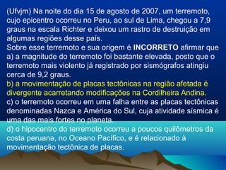 (Ufvjm) Na noite do dia 15 de agosto de 2007, um terremoto,
cujo epicentro ocorreu no Peru, ao sul de Lima, chegou a 7,9
graus na escala Richter e deixou um rastro de destruição em
algumas regiões desse país.
Sobre esse terremoto e sua origem é INCORRETO afirmar que
a) a magnitude do terremoto foi bastante elevada, posto que o
terremoto mais violento já registrado por sismógrafos atingiu
cerca de 9,2 graus.
b) a movimentação de placas tectônicas na região afetada é
divergente acarretando modificações na Cordilheira Andina.
c) o terremoto ocorreu em uma falha entre as placas tectônicas
denominadas Nazca e América do Sul, cuja atividade sísmica é
uma das mais fortes no planeta.
d) o hipocentro do terremoto ocorreu a poucos quilômetros da
costa peruana, no Oceano Pacífico, e é relacionado à
movimentação tectônica de placas.
 