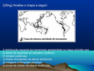 (Ufmg) Analise o mapa a seguir:
A distribuição espacial dos terremotos apresentada no mapa coincide com
a) áreas de expansão do assoalho oceânico.
b) dorsais oceânicas.
c) limites divergentes de placas tectônicas.
d) margens continentais passivas.
e) zonas de colisão de placas tectônicas.
 