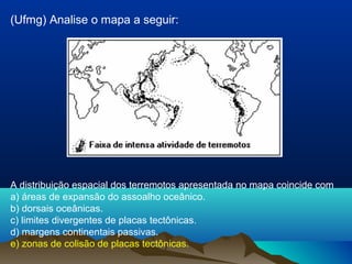 (Ufmg) Analise o mapa a seguir:
A distribuição espacial dos terremotos apresentada no mapa coincide com
a) áreas de expansão do assoalho oceânico.
b) dorsais oceânicas.
c) limites divergentes de placas tectônicas.
d) margens continentais passivas.
e) zonas de colisão de placas tectônicas.
 