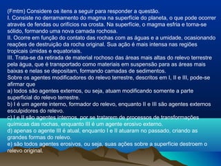 (Fmtm) Considere os itens a seguir para responder a questão.
I. Consiste no derramamento do magma na superfície do planeta, o que pode ocorrer
através de fendas ou orifícios na crosta. Na superfície, o magma esfria e torna-se
sólido, formando uma nova camada rochosa.
II. Ocorre em função do contato das rochas com as águas e a umidade, ocasionando
reações de destruição da rocha original. Sua ação é mais intensa nas regiões
tropicais úmidas e equatoriais.
III. Trata-se da retirada de material rochoso das áreas mais altas do relevo terrestre
pela água, que é transportado como materiais em suspensão para as áreas mais
baixas e nelas se depositam, formando camadas de sedimentos.
Sobre os agentes modificadores do relevo terrestre, descritos em I, II e III, pode-se
afirmar que
a) todos são agentes externos, ou seja, atuam modificando somente a parte
superficial do relevo terrestre.
b) I é um agente interno, formador do relevo, enquanto II e III são agentes externos
esculpidores do relevo.
c) I e II são agentes internos, por se tratarem de processos de transformações
químicas das rochas, enquanto III é um agente erosivo externo.
d) apenas o agente III é atual, enquanto I e II atuaram no passado, criando as
grandes formas do relevo.
e) são todos agentes erosivos, ou seja, suas ações sobre a superfície destroem o
relevo original.
 