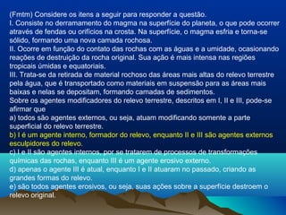 (Fmtm) Considere os itens a seguir para responder a questão.
I. Consiste no derramamento do magma na superfície do planeta, o que pode ocorrer
através de fendas ou orifícios na crosta. Na superfície, o magma esfria e torna-se
sólido, formando uma nova camada rochosa.
II. Ocorre em função do contato das rochas com as águas e a umidade, ocasionando
reações de destruição da rocha original. Sua ação é mais intensa nas regiões
tropicais úmidas e equatoriais.
III. Trata-se da retirada de material rochoso das áreas mais altas do relevo terrestre
pela água, que é transportado como materiais em suspensão para as áreas mais
baixas e nelas se depositam, formando camadas de sedimentos.
Sobre os agentes modificadores do relevo terrestre, descritos em I, II e III, pode-se
afirmar que
a) todos são agentes externos, ou seja, atuam modificando somente a parte
superficial do relevo terrestre.
b) I é um agente interno, formador do relevo, enquanto II e III são agentes externos
esculpidores do relevo.
c) I e II são agentes internos, por se tratarem de processos de transformações
químicas das rochas, enquanto III é um agente erosivo externo.
d) apenas o agente III é atual, enquanto I e II atuaram no passado, criando as
grandes formas do relevo.
e) são todos agentes erosivos, ou seja, suas ações sobre a superfície destroem o
relevo original.
 