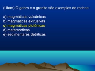 (Ufam) O gabro e o granito são exemplos de rochas:
a) magmáticas vulcânicas
b) magmáticas extrusivas
c) magmáticas plutônicas
d) metamórficas
e) sedimentares detríticas
 