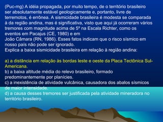 (Puc-mg) A idéia propagada, por muito tempo, de o território brasileiro
ser absolutamente estável geologicamente e, portanto, livre de
terremotos, é errônea. A sismicidade brasileira é modesta se comparada
à da região andina, mas é significativa, visto que aqui já ocorreram vários
tremores com magnitude acima de 5º na Escala Richter, como os
eventos em Pacajus (CE, 1980) e em
João Câmara (RN, 1986). Esses fatos indicam que o risco sísmico em
nosso país não pode ser ignorado.
Explica a baixa sismicidade brasileira em relação à região andina:
a) a distância em relação às bordas leste e oeste da Placa Tectônica Sul-
Americana.
b) a baixa altitude média do relevo brasileiro, formado
predominantemente por planícies.
c) a inexistência de atividade vulcânica, causadora dos abalos sísmicos
de maior intensidade.
d) a causa desses tremores ser justificada pela atividade mineradora no
território brasileiro.
 