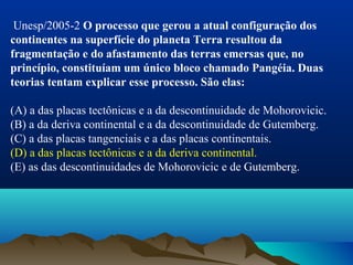  Unesp/2005-2 O processo que gerou a atual configuração dos
continentes na superfície do planeta Terra resultou da
fragmentação e do afastamento das terras emersas que, no
princípio, constituíam um único bloco chamado Pangéia. Duas
teorias tentam explicar esse processo. São elas:
(A) a das placas tectônicas e a da descontinuidade de Mohorovicic.
(B) a da deriva continental e a da descontinuidade de Gutemberg.
(C) a das placas tangenciais e a das placas continentais.
(D) a das placas tectônicas e a da deriva continental.
(E) as das descontinuidades de Mohorovicic e de Gutemberg.
 