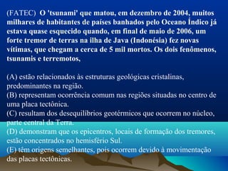 (FATEC) O 'tsunami' que matou, em dezembro de 2004, muitos
milhares de habitantes de países banhados pelo Oceano Índico já
estava quase esquecido quando, em final de maio de 2006, um
forte tremor de terras na ilha de Java (Indonésia) fez novas
vítimas, que chegam a cerca de 5 mil mortos. Os dois fenômenos,
tsunamis e terremotos,
(A) estão relacionados às estruturas geológicas cristalinas, 
predominantes na região.
(B) representam ocorrência comum nas regiões situadas no centro de 
uma placa tectônica.
(C) resultam dos desequilíbrios geotérmicos que ocorrem no núcleo, 
parte central da Terra.
(D) demonstram que os epicentros, locais de formação dos tremores, 
estão concentrados no hemisfério Sul.
(E) têm origens semelhantes, pois ocorrem devido à movimentação 
das placas tectônicas.
 