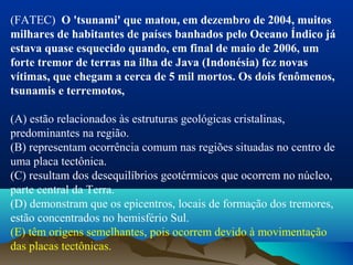 (FATEC) O 'tsunami' que matou, em dezembro de 2004, muitos
milhares de habitantes de países banhados pelo Oceano Índico já
estava quase esquecido quando, em final de maio de 2006, um
forte tremor de terras na ilha de Java (Indonésia) fez novas
vítimas, que chegam a cerca de 5 mil mortos. Os dois fenômenos,
tsunamis e terremotos,
(A) estão relacionados às estruturas geológicas cristalinas, 
predominantes na região.
(B) representam ocorrência comum nas regiões situadas no centro de 
uma placa tectônica.
(C) resultam dos desequilíbrios geotérmicos que ocorrem no núcleo, 
parte central da Terra.
(D) demonstram que os epicentros, locais de formação dos tremores, 
estão concentrados no hemisfério Sul.
(E) têm origens semelhantes, pois ocorrem devido à movimentação 
das placas tectônicas.
 