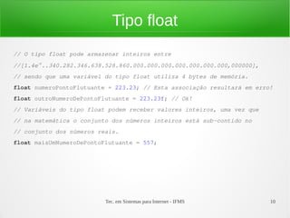 Tipo float
// O tipo float pode armazenar inteiros entre
//[1.4e-45..340.282.346.638.528.860.000.000.000.000.000.000.000,000000],
// sendo que uma variável do tipo float utiliza 4 bytes de memória.
float numeroPontoFlutuante = 223.23; // Esta associação resultará em erro!
float outroNumeroDePontoFlutuante = 223.23f; // Ok!
// Variáveis do tipo float podem receber valores inteiros, uma vez que
// na matemática o conjunto dos números inteiros está sub-contido no
// conjunto dos números reais.
float maisUmNumeroDePontoFlutuante = 557;




                          Tec. em Sistemas para Internet - IFMS            10
 