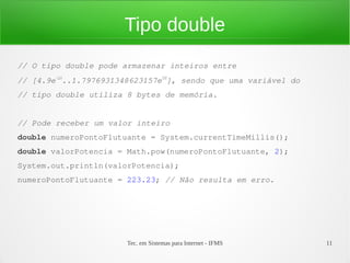 Tipo double
// O tipo double pode armazenar inteiros entre
// [4.9e-324..1.7976931348623157e308], sendo que uma variável do
// tipo double utiliza 8 bytes de memória.


// Pode receber um valor inteiro
double numeroPontoFlutuante = System.currentTimeMillis();
double valorPotencia = Math.pow(numeroPontoFlutuante, 2);
System.out.println(valorPotencia);
numeroPontoFlutuante = 223.23; // Não resulta em erro.




                        Tec. em Sistemas para Internet - IFMS      11
 