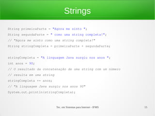 Strings
String primeiraParte = "Agora me sinto ";
String segundaParte = " como uma string completa!";
// "Agora me sinto como uma string completa!"
String stringCompleta = primeiraParte + segundaParte;


stringCompleta = "A linguagem Java surgiu nos anos ";
int anos = 90;
// O resultado da concatenação de uma string com um número
// resulta em uma string
stringCompleta += anos;
// "A linguagem Java surgiu nos anos 90"
System.out.println(stringCompleta);



                           Tec. em Sistemas para Internet - IFMS   15
 