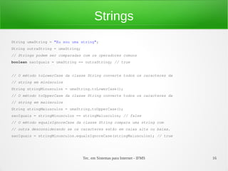 Strings
String umaString = "Eu sou uma string";
String outraString = umaString;
// Strings podem ser comparadas com os operadores comuns
boolean saoIguais = umaString == outraString; // true


// O método toLowerCase da classe String converte todos os caracteres da
// string em minúsculos
String stringMinusculos = umaString.toLowerCase();
// O método toUpperCase da classe String converte todos os caracteres da
// string em maiúsculos
String stringMaiusculos = umaString.toUpperCase();
saoIguais = stringMinusculos == stringMaiusculos; // false
// O método equalsIgnoreCase da classe String compara uma string com
// outra desconsiderando se os caracteres estão em caixa alta ou baixa.
saoIguais = stringMinusculos.equalsIgnoreCase(stringMaiusculos); // true




                                  Tec. em Sistemas para Internet - IFMS    16
 