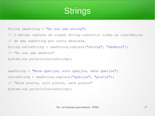 Strings
String umaString = "Eu sou uma string";
// O método replace da classe String substitui todas as ocorrências
// de uma substring por outra desejada.
String outraString = umaString.replace("string", "abóbora");
// "Eu sou uma abóbora"
System.out.println(outraString);


umaString = "Nove queijos, oito queijos, sete queijos";
outraString = umaString.replace("queijos", "pratos");
// "Nove pratos, oito pratos, sete pratos"
System.out.println(outraString);




                          Tec. em Sistemas para Internet - IFMS       17
 