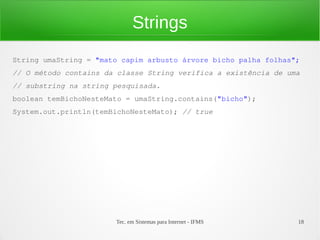 Strings
String umaString = "mato capim arbusto árvore bicho palha folhas";
// O método contains da classe String verifica a existência de uma
// substring na string pesquisada.
boolean temBichoNesteMato = umaString.contains("bicho");
System.out.println(temBichoNesteMato); // true




                       Tec. em Sistemas para Internet - IFMS     18
 