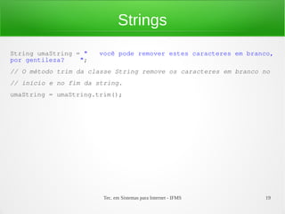 Strings
String umaString = "   você pode remover estes caracteres em branco,
por gentileza?    ";
// O método trim da classe String remove os caracteres em branco no
// início e no fim da string.
umaString = umaString.trim();




                        Tec. em Sistemas para Internet - IFMS    19
 