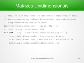 Matrizes Unidimensionais
// Matrizes unidimensionais (ou vetores) são estruturas de dados
// que representam uma coleção de elementos, onde cada elemento
// é representado por uma única chave
int[] matrizUnidimensional = { 11, 28, 53, 4 };
// Percorre a matriz unidimensional
for (int i = 0; i < matrizUnidimensional.length; i++) {
    // matrizUnidimensional[i] é um elemento do vetor
    // matrizUnidimensional, sendo que i é a sua chave única
    System.out.println(matrizUnidimensional[i]);
}




                       Tec. em Sistemas para Internet - IFMS       20
 