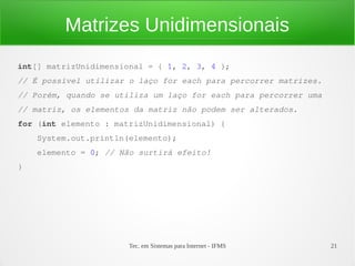 Matrizes Unidimensionais
int[] matrizUnidimensional = { 1, 2, 3, 4 };
// É possível utilizar o laço for each para percorrer matrizes.
// Porém, quando se utiliza um laço for each para percorrer uma
// matriz, os elementos da matriz não podem ser alterados.
for (int elemento : matrizUnidimensional) {
    System.out.println(elemento);
    elemento = 0; // Não surtirá efeito!
}




                       Tec. em Sistemas para Internet - IFMS      21
 
