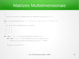 Matrizes Multidimensionais
/**
* Declara uma matriz bidimensional de dimensões implícitas 3 x 3.
*/
int[][] matrizBidimensional = { { 1, 2, 3 }, { 4, 5, 6 }, { 7, 8, 9 } };
/**
* Os laços abaixo imprimirão no console:
* 1       2    3
* 4       5    6
* 7       8    9
*/
for (int i = 0; i < matrizBidimensional.length; i++) {
      for (int j = 0; j < matrizBidimensional[i].length; j++) {
              System.out.print(matrizBidimensional[i][j] + "t");
      }
      System.out.println("");
}




                                       Tec. em Sistemas para Internet - IFMS   24
 